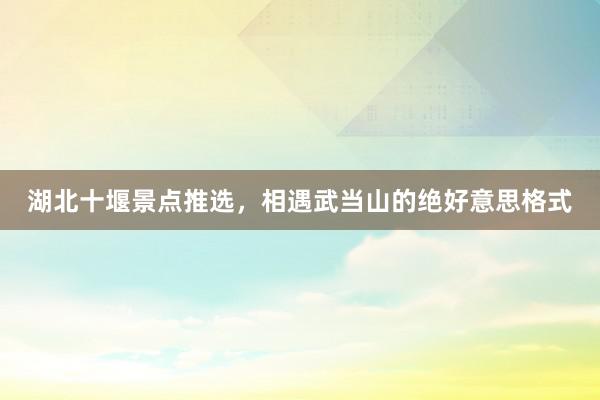 湖北十堰景点推选，相遇武当山的绝好意思格式