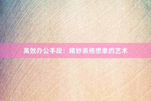 高效办公手段：精妙表格想象的艺术