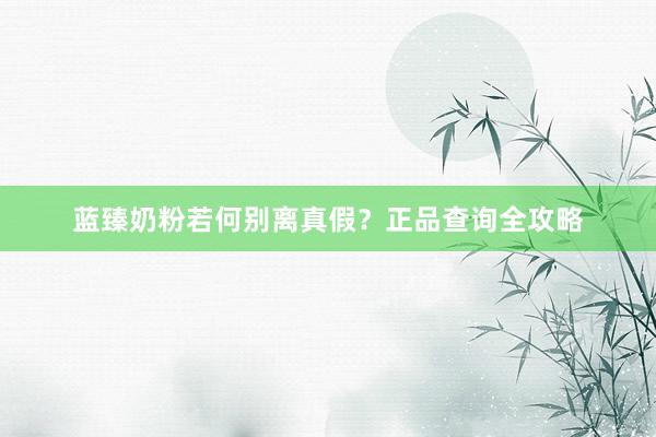 蓝臻奶粉若何别离真假？正品查询全攻略